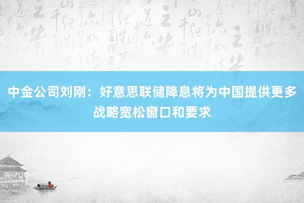 中金公司刘刚：好意思联储降息将为中国提供更多战略宽松窗口和要求