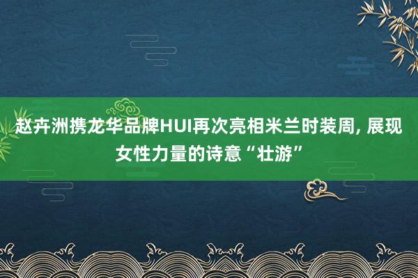 赵卉洲携龙华品牌HUI再次亮相米兰时装周, 展现女性力量的诗意“壮游”