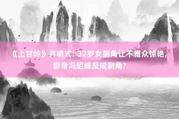 《上甘岭》井喷式: 32岁女副角让不雅众惊艳, 影帝冯绍峰反成副角?