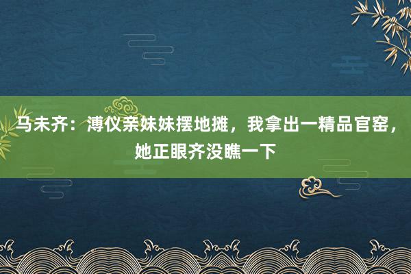 马未齐：溥仪亲妹妹摆地摊，我拿出一精品官窑，她正眼齐没瞧一下