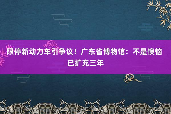 限停新动力车引争议！广东省博物馆：不是懊恼 已扩充三年