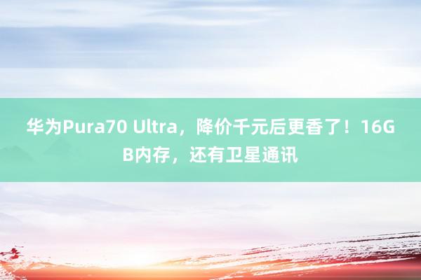 华为Pura70 Ultra，降价千元后更香了！16GB内存，还有卫星通讯