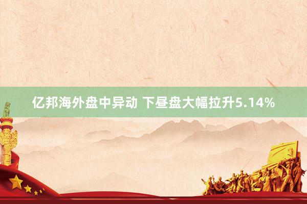 亿邦海外盘中异动 下昼盘大幅拉升5.14%