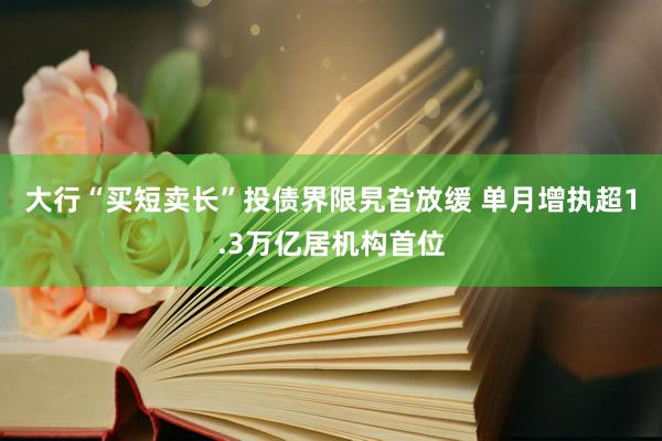 大行“买短卖长”投债界限旯旮放缓 单月增执超1.3万亿居机构首位