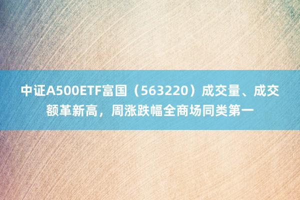 中证A500ETF富国（563220）成交量、成交额革新高，周涨跌幅全商场同类第一