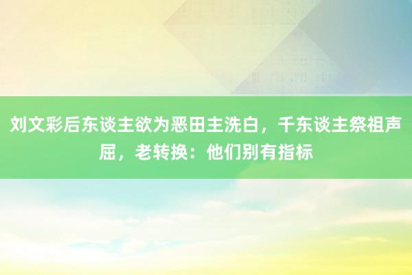 刘文彩后东谈主欲为恶田主洗白，千东谈主祭祖声屈，老转换：他们别有指标